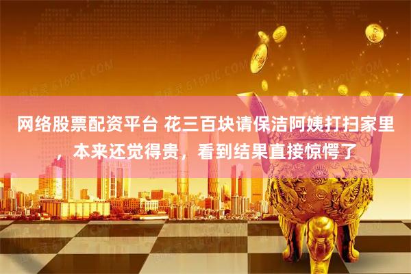 网络股票配资平台 花三百块请保洁阿姨打扫家里，本来还觉得贵，看到结果直接惊愕了