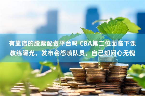 有靠谱的股票配资平台吗 CBA第二位面临下课教练曝光，发布会怒喷队员，自己却问心无愧